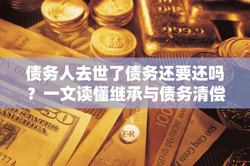 济南债务人去世了债务还要还吗？一文读懂继承与债务清偿